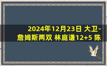 2024年12月23日 大卫-詹姆斯两双 林庭谦12+5 陈盈骏17+5 天津胜北京止8连败